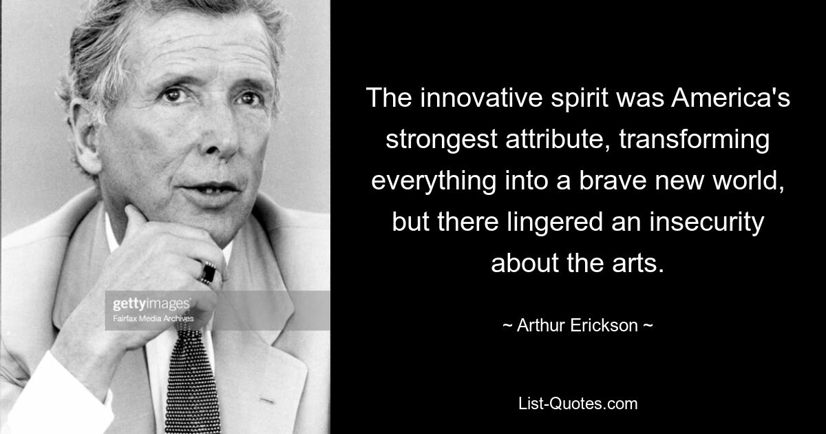 The innovative spirit was America's strongest attribute, transforming everything into a brave new world, but there lingered an insecurity about the arts. — © Arthur Erickson