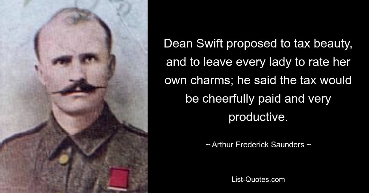 Dean Swift proposed to tax beauty, and to leave every lady to rate her own charms; he said the tax would be cheerfully paid and very productive. — © Arthur Frederick Saunders