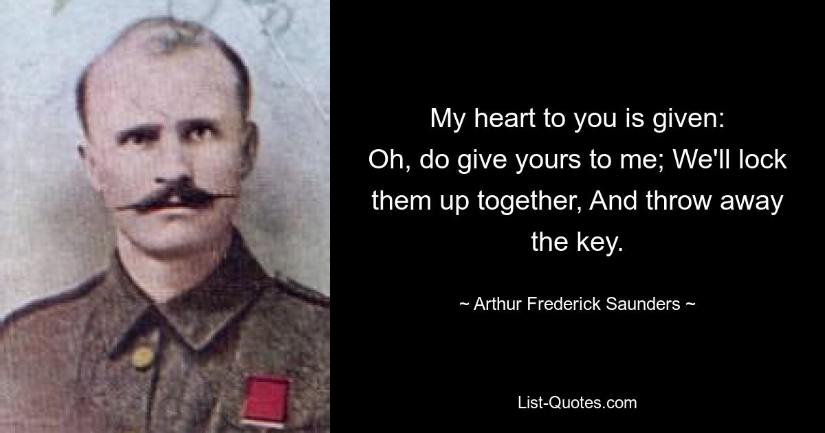 My heart to you is given:
Oh, do give yours to me; We'll lock them up together, And throw away the key. — © Arthur Frederick Saunders