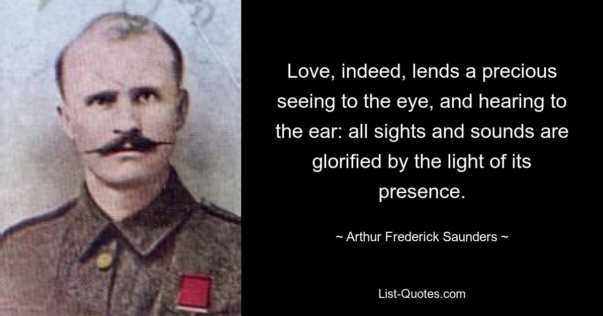 Love, indeed, lends a precious seeing to the eye, and hearing to the ear: all sights and sounds are glorified by the light of its presence. — © Arthur Frederick Saunders