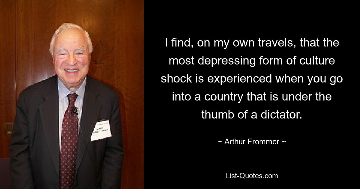 I find, on my own travels, that the most depressing form of culture shock is experienced when you go into a country that is under the thumb of a dictator. — © Arthur Frommer