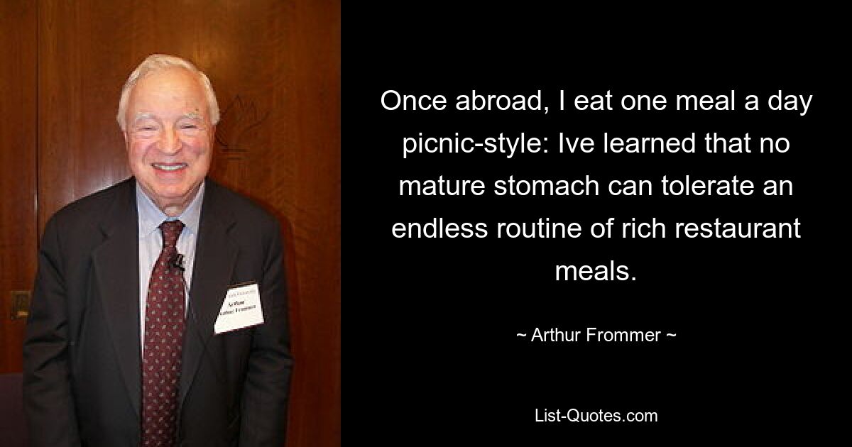 Once abroad, I eat one meal a day picnic-style: Ive learned that no mature stomach can tolerate an endless routine of rich restaurant meals. — © Arthur Frommer