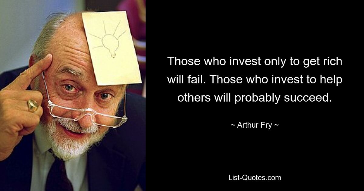 Those who invest only to get rich will fail. Those who invest to help others will probably succeed. — © Arthur Fry