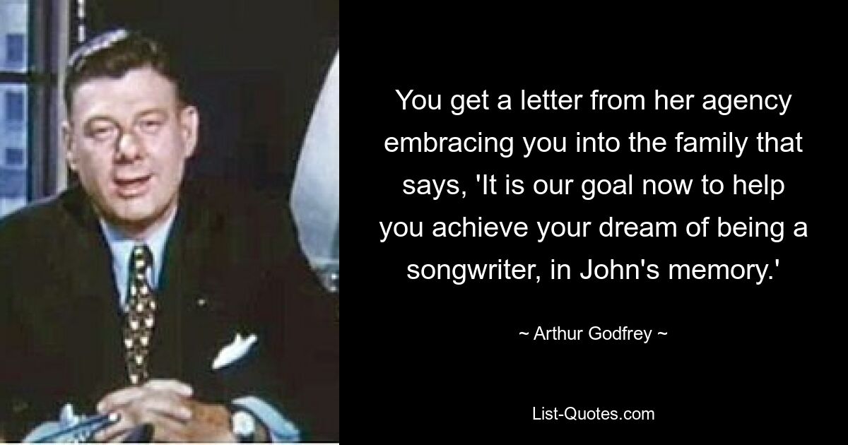 You get a letter from her agency embracing you into the family that says, 'It is our goal now to help you achieve your dream of being a songwriter, in John's memory.' — © Arthur Godfrey