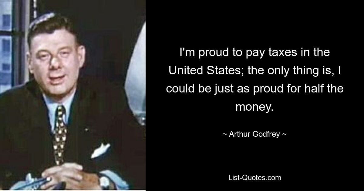 I'm proud to pay taxes in the United States; the only thing is, I could be just as proud for half the money. — © Arthur Godfrey