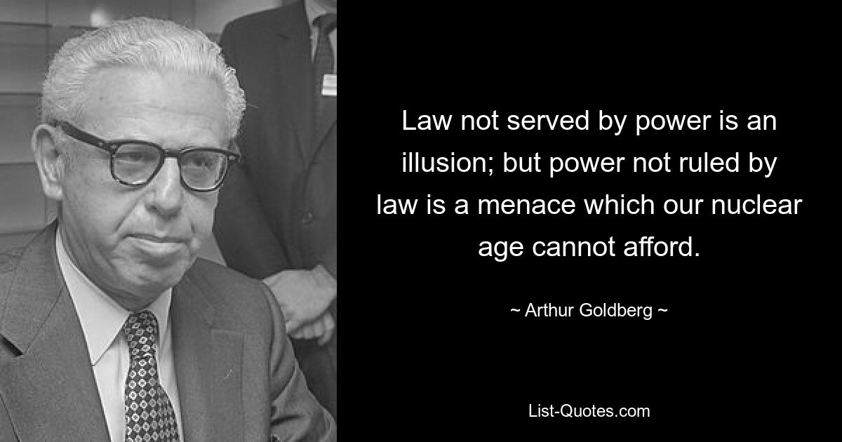 Law not served by power is an illusion; but power not ruled by law is a menace which our nuclear age cannot afford. — © Arthur Goldberg