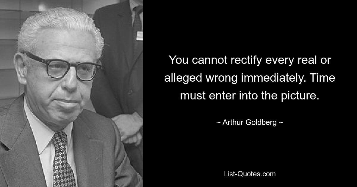 You cannot rectify every real or alleged wrong immediately. Time must enter into the picture. — © Arthur Goldberg