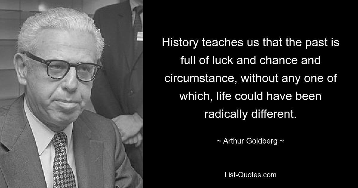 History teaches us that the past is full of luck and chance and circumstance, without any one of which, life could have been radically different. — © Arthur Goldberg