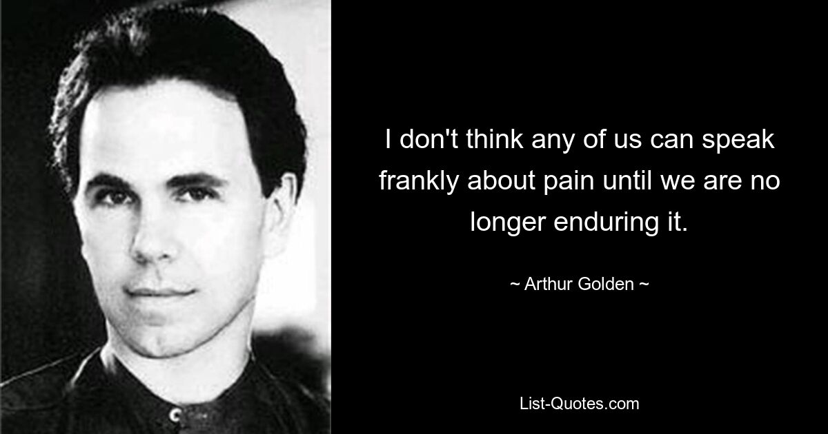 I don't think any of us can speak frankly about pain until we are no longer enduring it. — © Arthur Golden