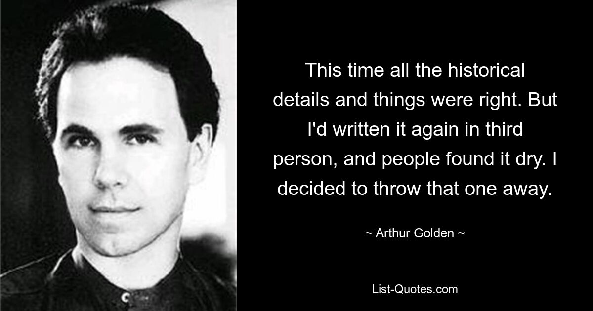 This time all the historical details and things were right. But I'd written it again in third person, and people found it dry. I decided to throw that one away. — © Arthur Golden