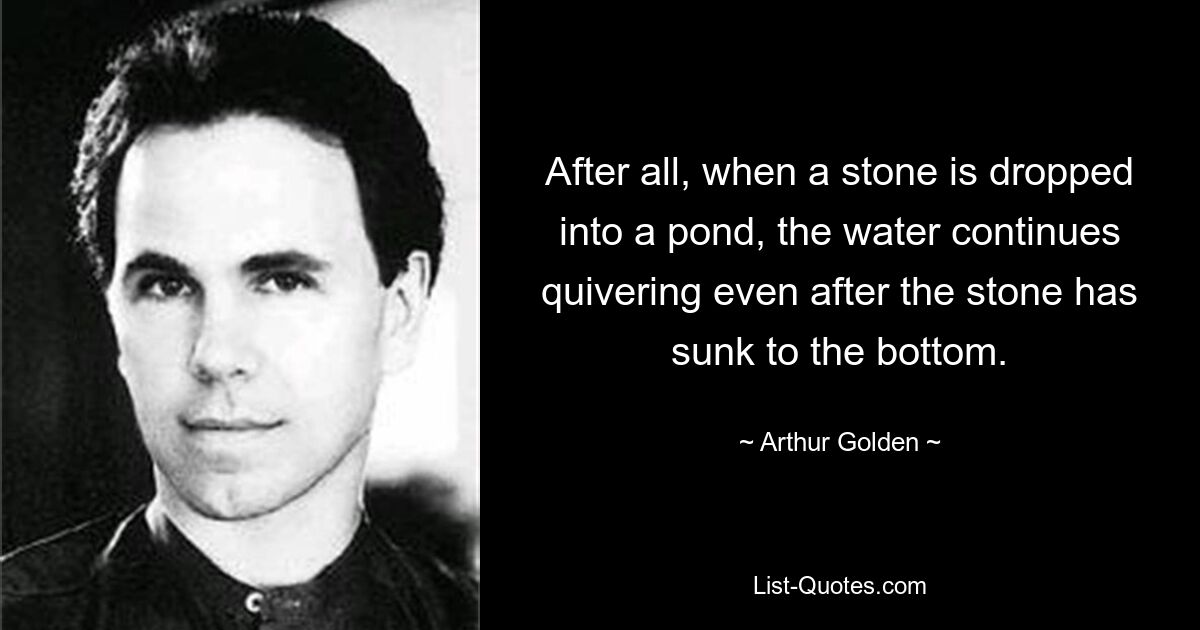 After all, when a stone is dropped into a pond, the water continues quivering even after the stone has sunk to the bottom. — © Arthur Golden