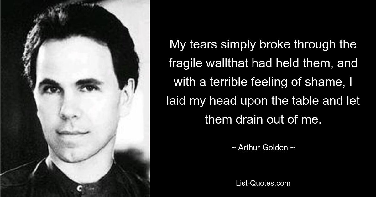 My tears simply broke through the fragile wallthat had held them, and with a terrible feeling of shame, I laid my head upon the table and let them drain out of me. — © Arthur Golden