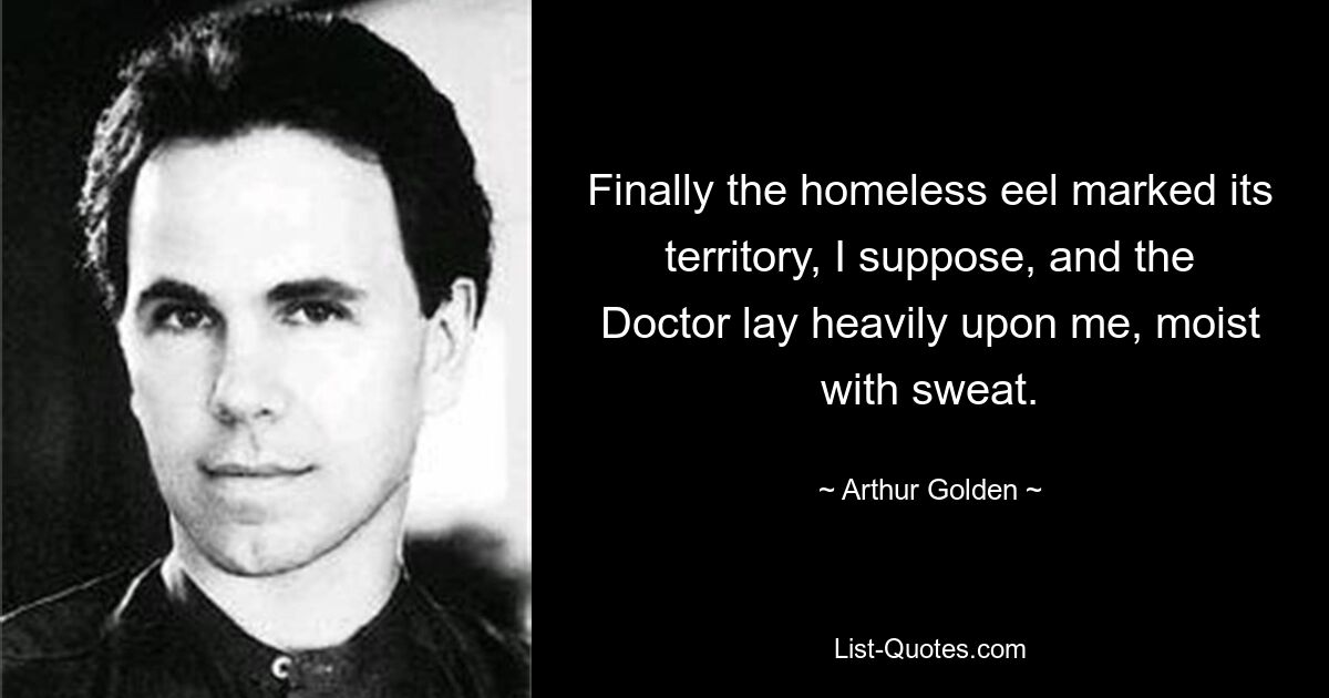 Finally the homeless eel marked its territory, I suppose, and the Doctor lay heavily upon me, moist with sweat. — © Arthur Golden