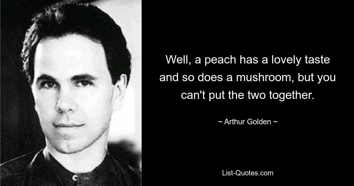 Well, a peach has a lovely taste and so does a mushroom, but you can't put the two together. — © Arthur Golden