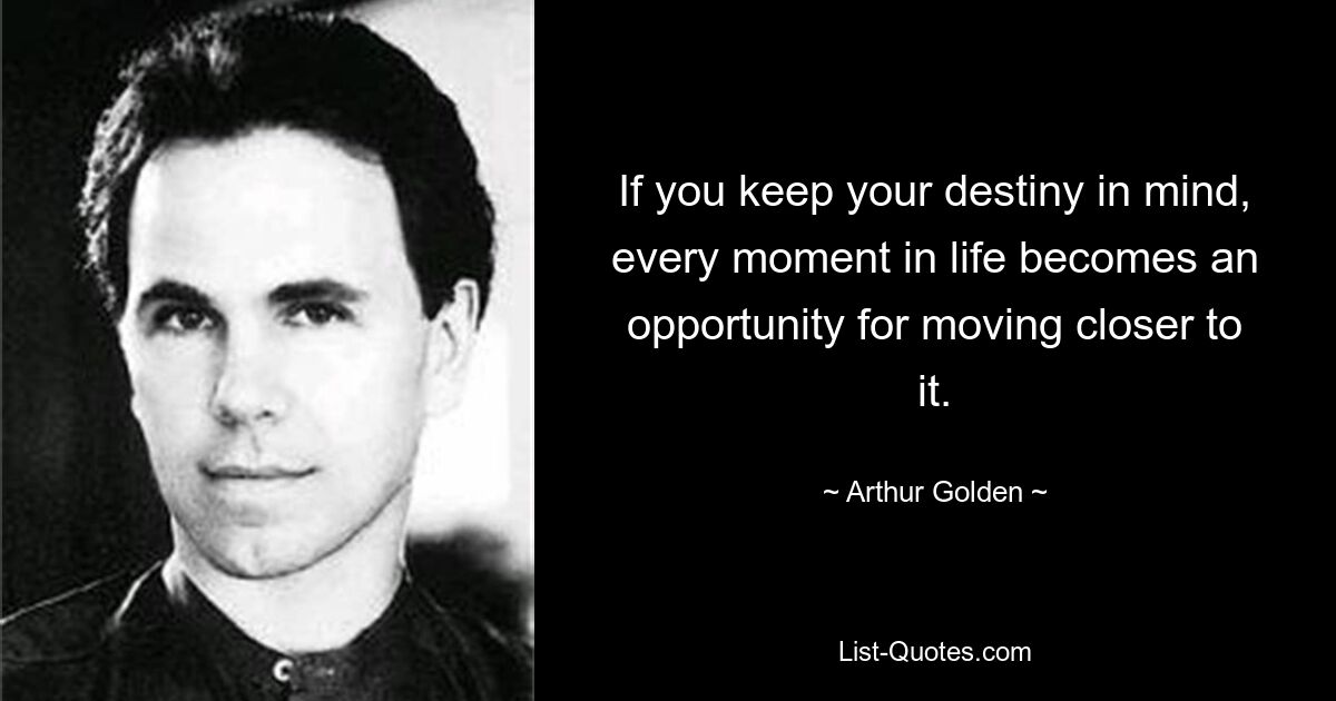 If you keep your destiny in mind, every moment in life becomes an opportunity for moving closer to it. — © Arthur Golden