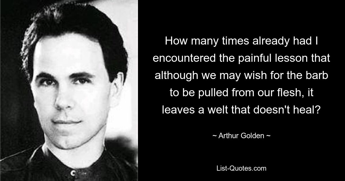 How many times already had I encountered the painful lesson that although we may wish for the barb to be pulled from our flesh, it leaves a welt that doesn't heal? — © Arthur Golden