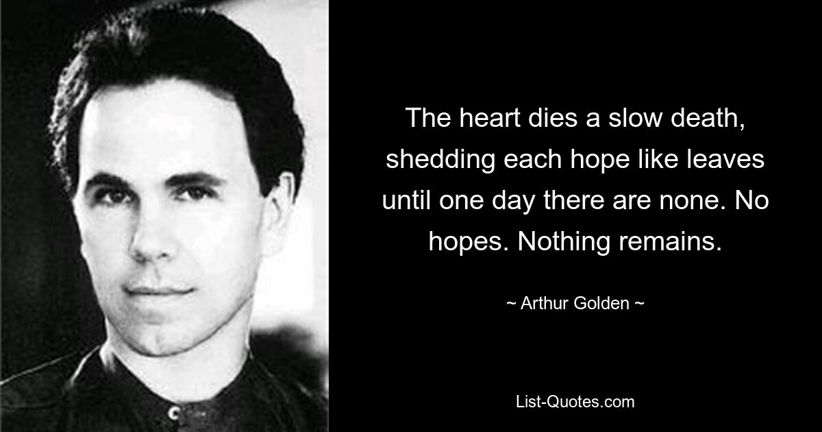 The heart dies a slow death, shedding each hope like leaves until one day there are none. No hopes. Nothing remains. — © Arthur Golden