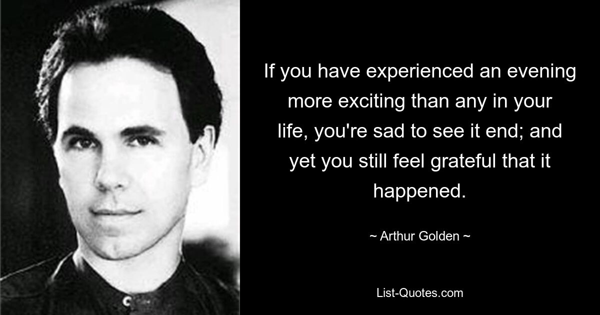 If you have experienced an evening more exciting than any in your life, you're sad to see it end; and yet you still feel grateful that it happened. — © Arthur Golden