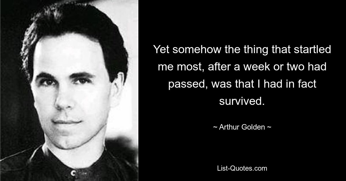 Yet somehow the thing that startled me most, after a week or two had passed, was that I had in fact survived. — © Arthur Golden