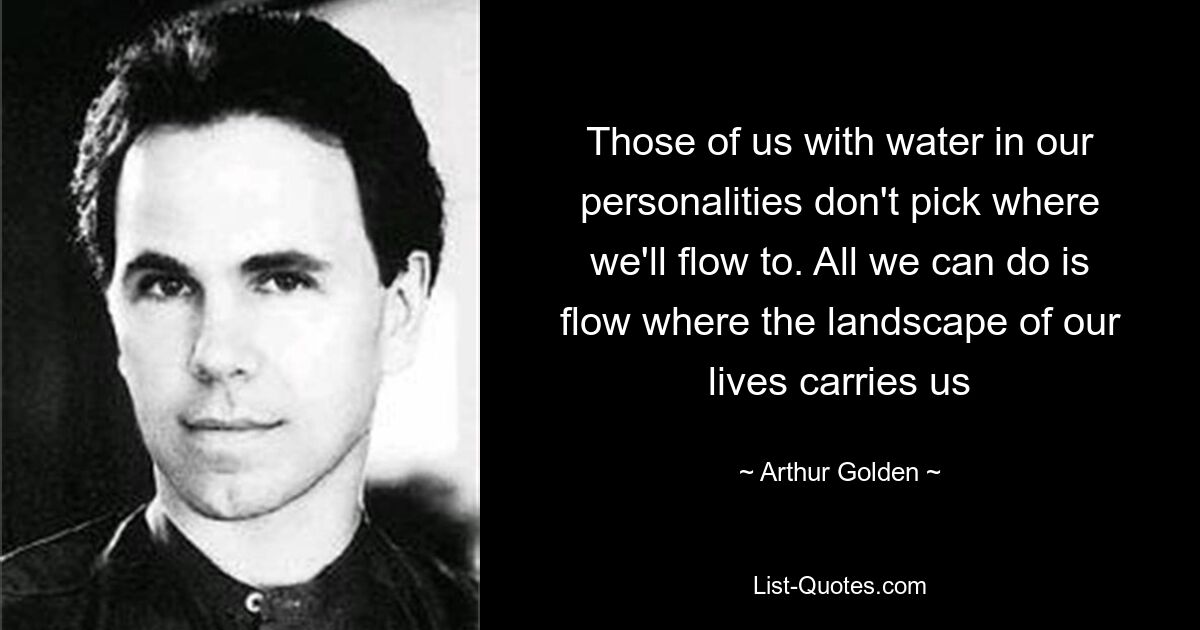 Those of us with water in our personalities don't pick where we'll flow to. All we can do is flow where the landscape of our lives carries us — © Arthur Golden