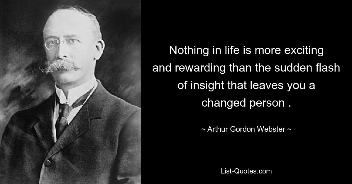 Nothing in life is more exciting and rewarding than the sudden flash of insight that leaves you a changed person . — © Arthur Gordon Webster