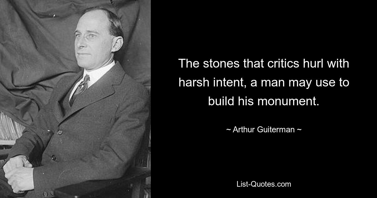 The stones that critics hurl with harsh intent, a man may use to build his monument. — © Arthur Guiterman