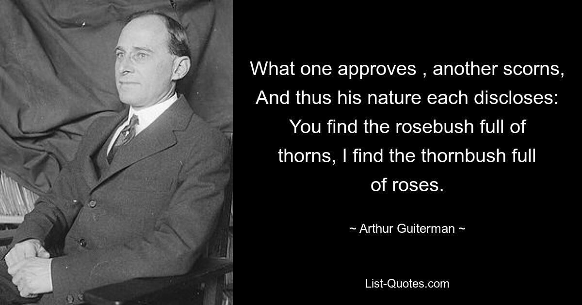 What one approves , another scorns, And thus his nature each discloses: You find the rosebush full of thorns, I find the thornbush full of roses. — © Arthur Guiterman