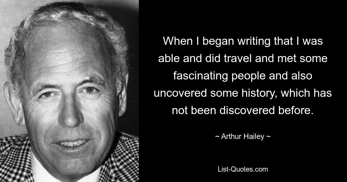 When I began writing that I was able and did travel and met some fascinating people and also uncovered some history, which has not been discovered before. — © Arthur Hailey