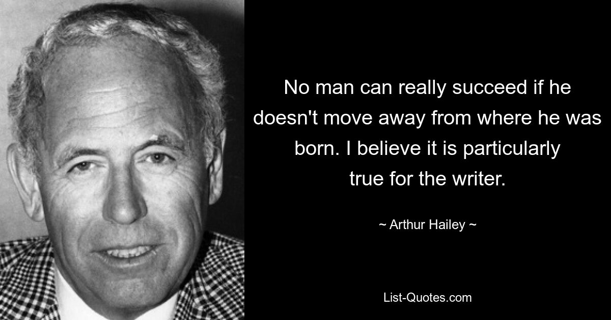 No man can really succeed if he doesn't move away from where he was born. I believe it is particularly true for the writer. — © Arthur Hailey