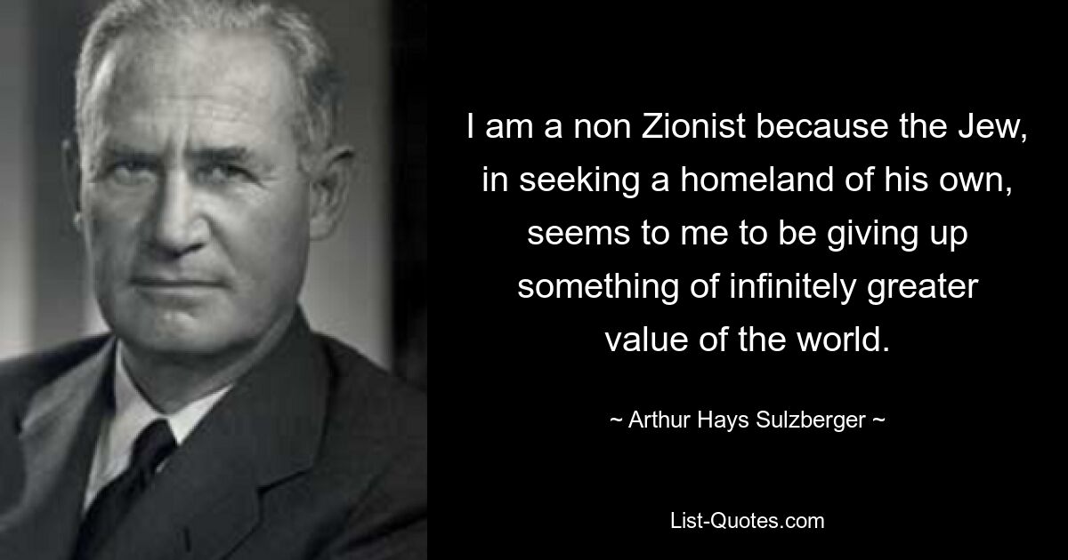 I am a non Zionist because the Jew, in seeking a homeland of his own, seems to me to be giving up something of infinitely greater value of the world. — © Arthur Hays Sulzberger