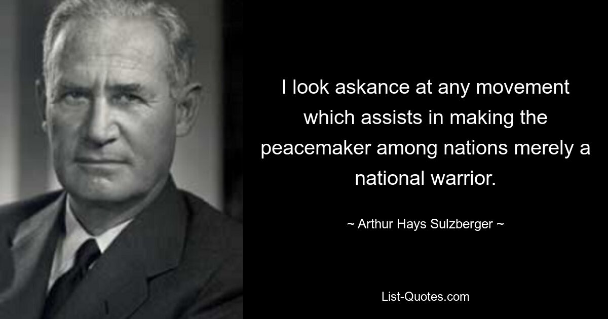 I look askance at any movement which assists in making the peacemaker among nations merely a national warrior. — © Arthur Hays Sulzberger