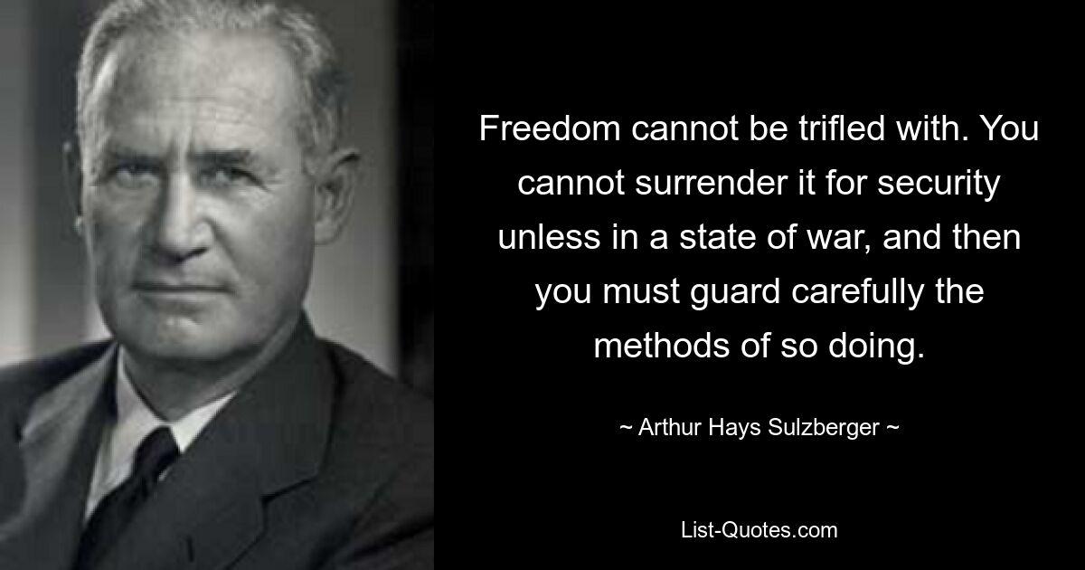 Freedom cannot be trifled with. You cannot surrender it for security unless in a state of war, and then you must guard carefully the methods of so doing. — © Arthur Hays Sulzberger