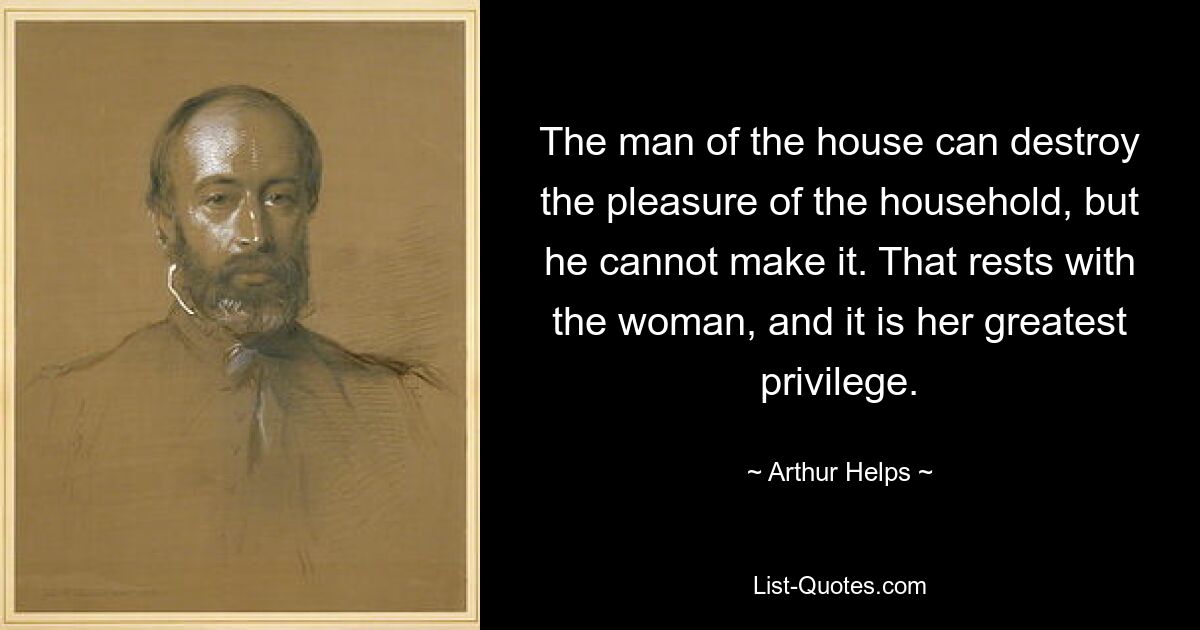 The man of the house can destroy the pleasure of the household, but he cannot make it. That rests with the woman, and it is her greatest privilege. — © Arthur Helps