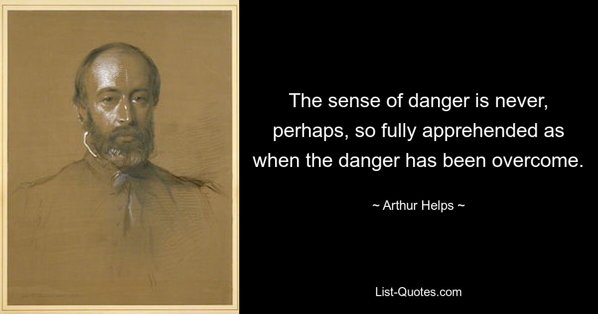 The sense of danger is never, perhaps, so fully apprehended as when the danger has been overcome. — © Arthur Helps