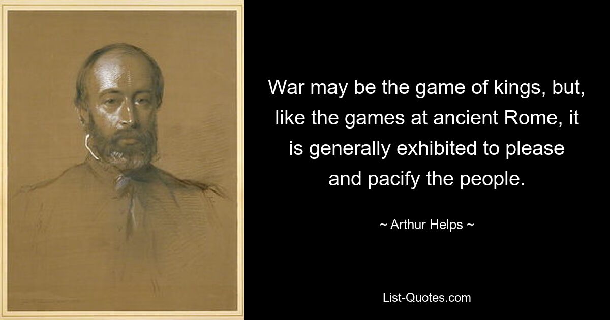 War may be the game of kings, but, like the games at ancient Rome, it is generally exhibited to please and pacify the people. — © Arthur Helps