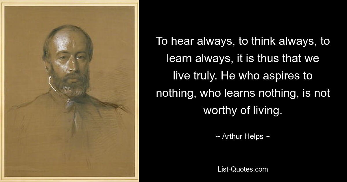 To hear always, to think always, to learn always, it is thus that we live truly. He who aspires to nothing, who learns nothing, is not worthy of living. — © Arthur Helps