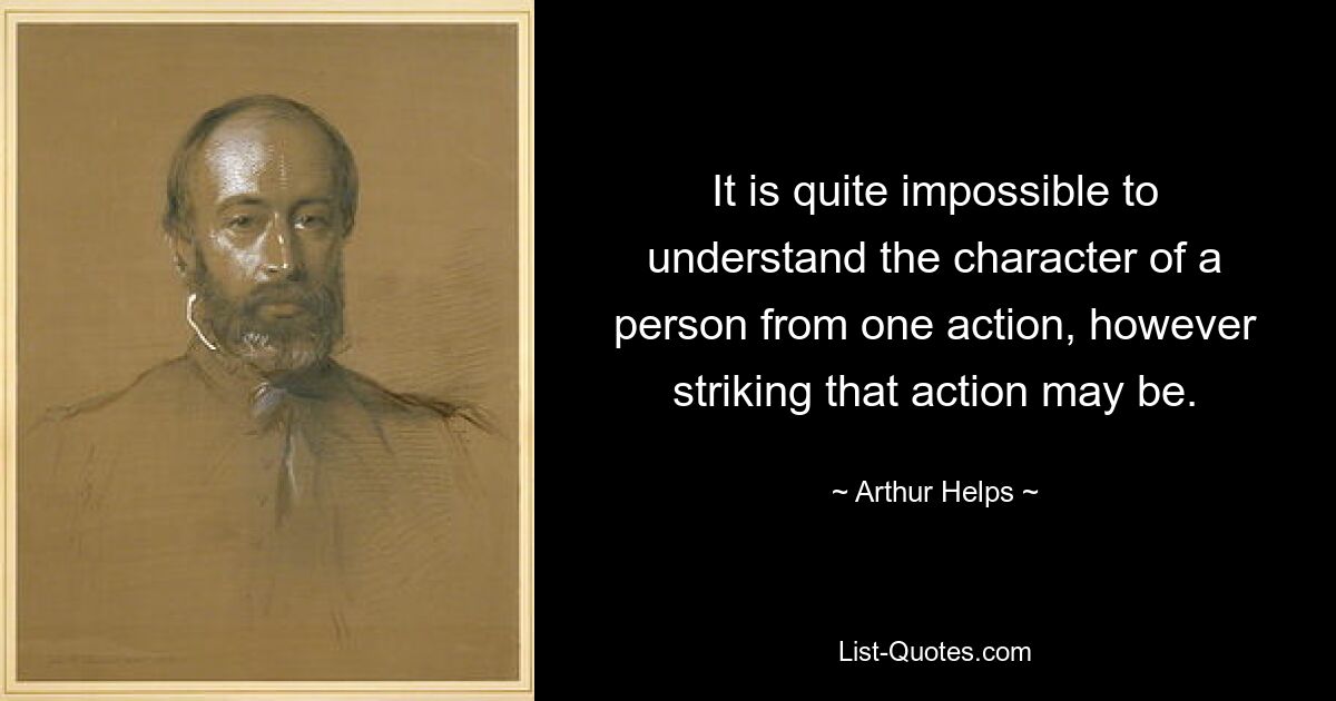 It is quite impossible to understand the character of a person from one action, however striking that action may be. — © Arthur Helps