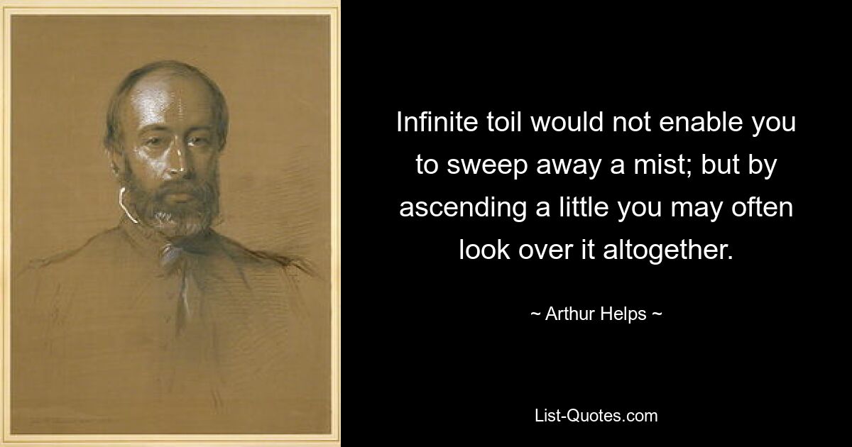 Infinite toil would not enable you to sweep away a mist; but by ascending a little you may often look over it altogether. — © Arthur Helps