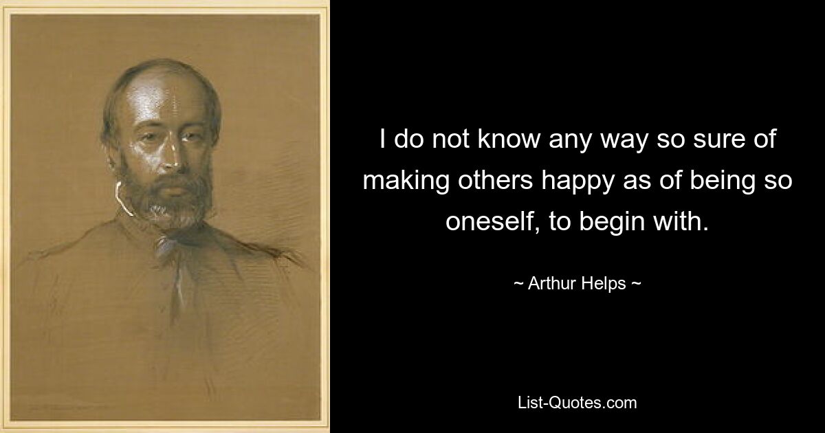 I do not know any way so sure of making others happy as of being so oneself, to begin with. — © Arthur Helps