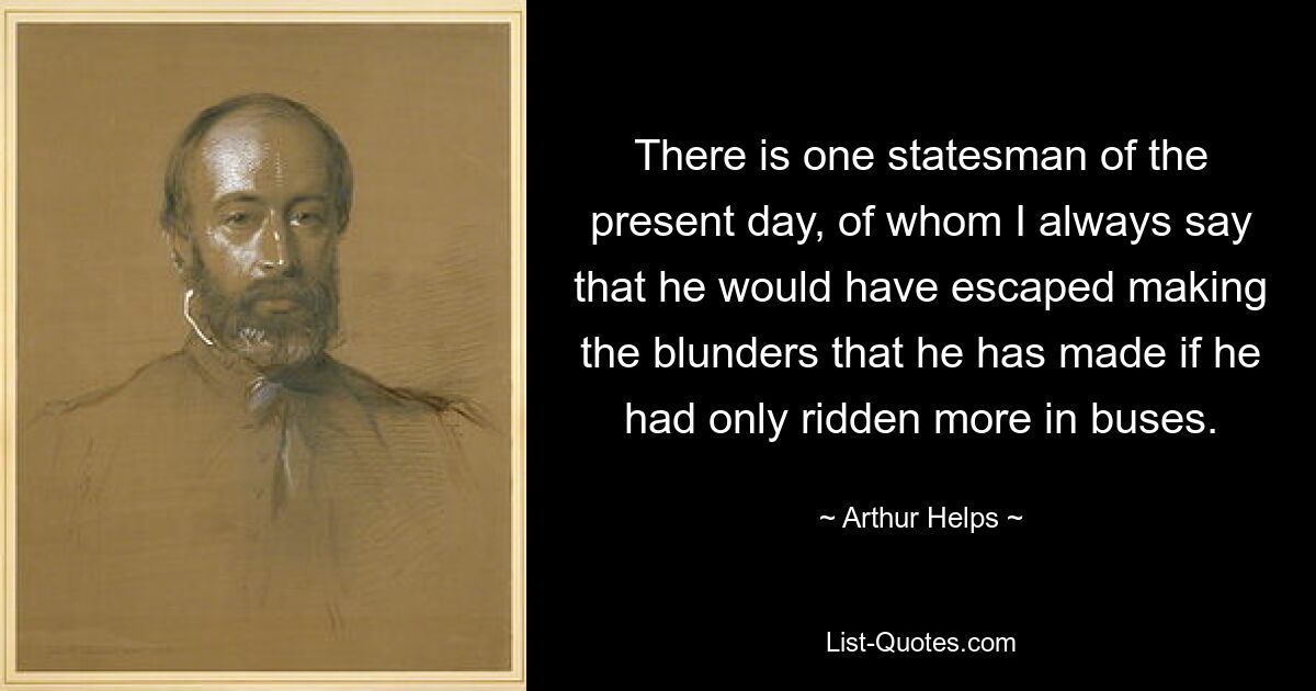 There is one statesman of the present day, of whom I always say that he would have escaped making the blunders that he has made if he had only ridden more in buses. — © Arthur Helps