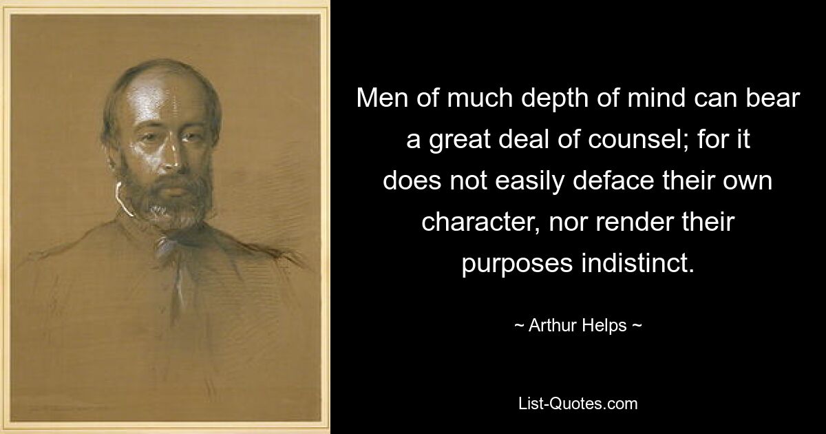 Men of much depth of mind can bear a great deal of counsel; for it does not easily deface their own character, nor render their purposes indistinct. — © Arthur Helps