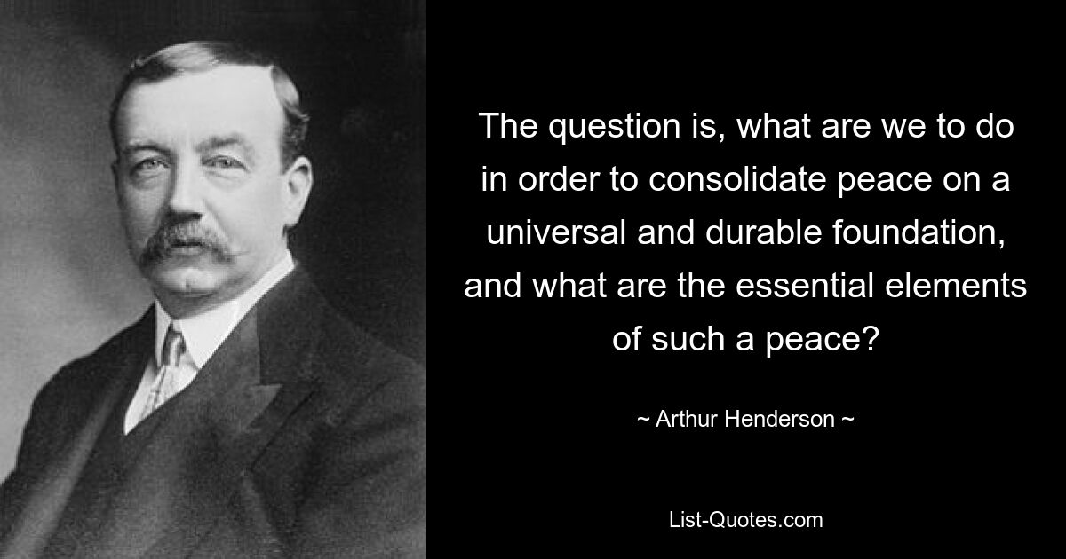 The question is, what are we to do in order to consolidate peace on a universal and durable foundation, and what are the essential elements of such a peace? — © Arthur Henderson