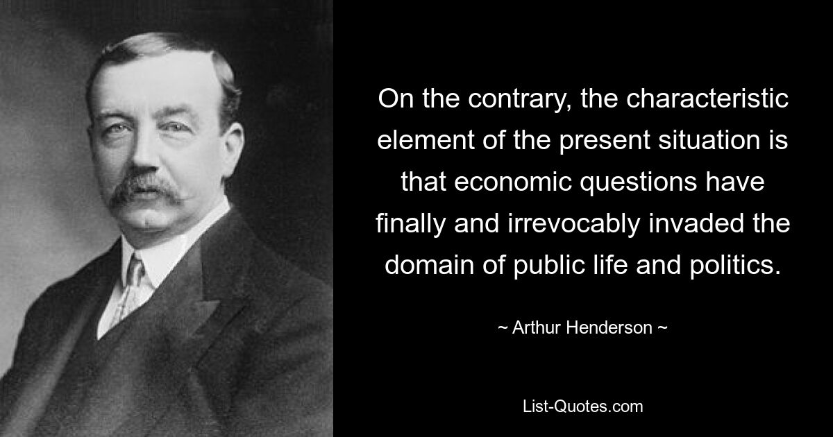 On the contrary, the characteristic element of the present situation is that economic questions have finally and irrevocably invaded the domain of public life and politics. — © Arthur Henderson