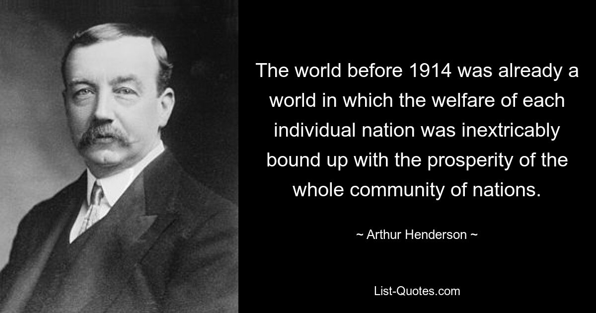 The world before 1914 was already a world in which the welfare of each individual nation was inextricably bound up with the prosperity of the whole community of nations. — © Arthur Henderson