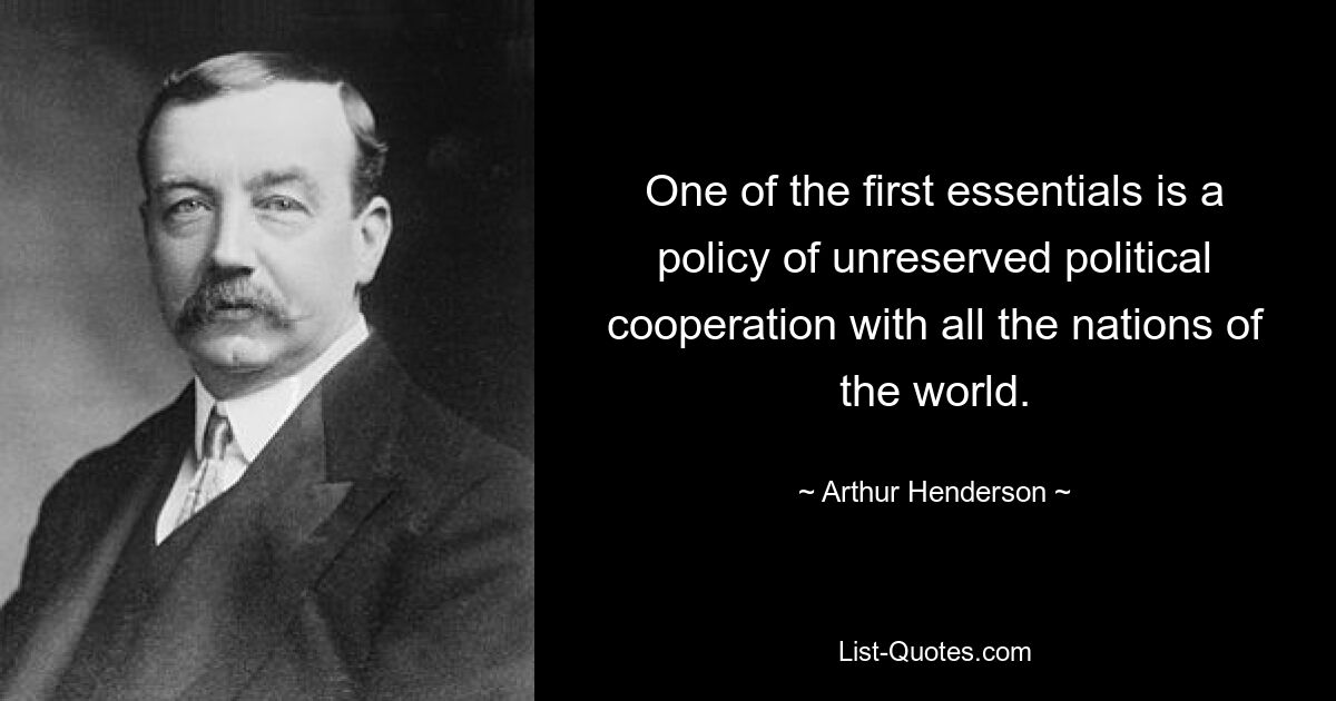 One of the first essentials is a policy of unreserved political cooperation with all the nations of the world. — © Arthur Henderson