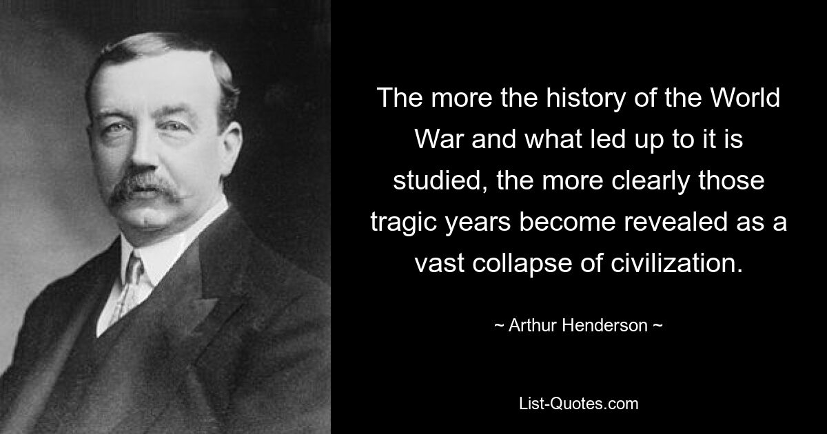 The more the history of the World War and what led up to it is studied, the more clearly those tragic years become revealed as a vast collapse of civilization. — © Arthur Henderson