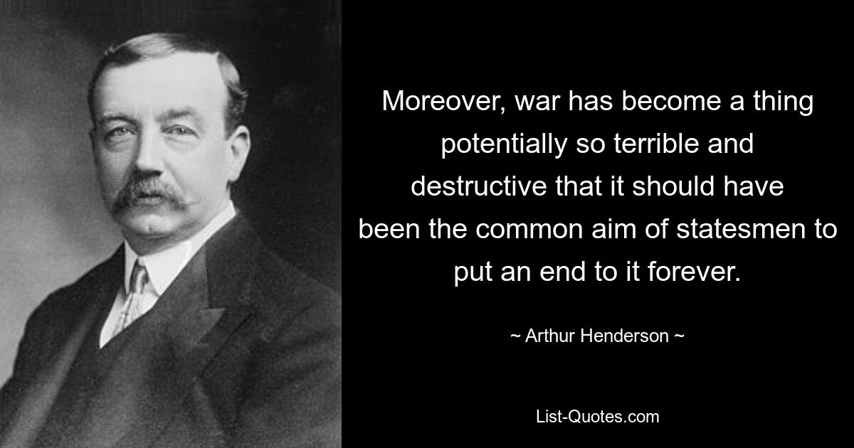 Moreover, war has become a thing potentially so terrible and destructive that it should have been the common aim of statesmen to put an end to it forever. — © Arthur Henderson