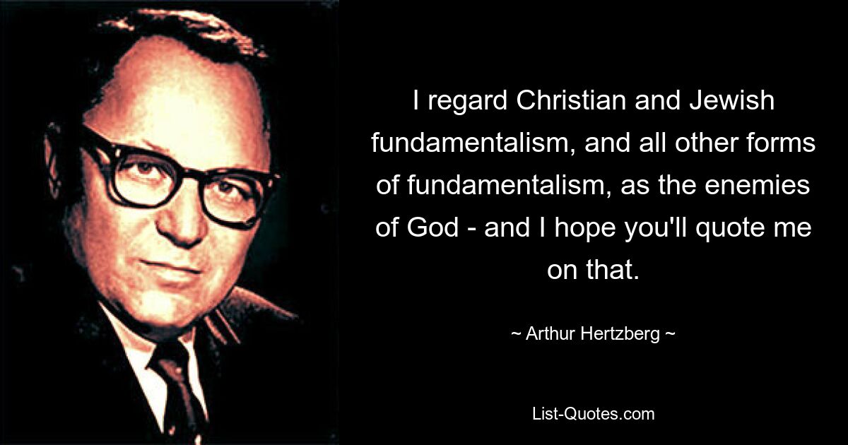 I regard Christian and Jewish fundamentalism, and all other forms of fundamentalism, as the enemies of God - and I hope you'll quote me on that. — © Arthur Hertzberg