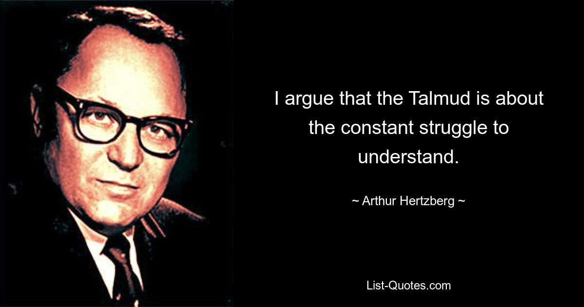 I argue that the Talmud is about the constant struggle to understand. — © Arthur Hertzberg