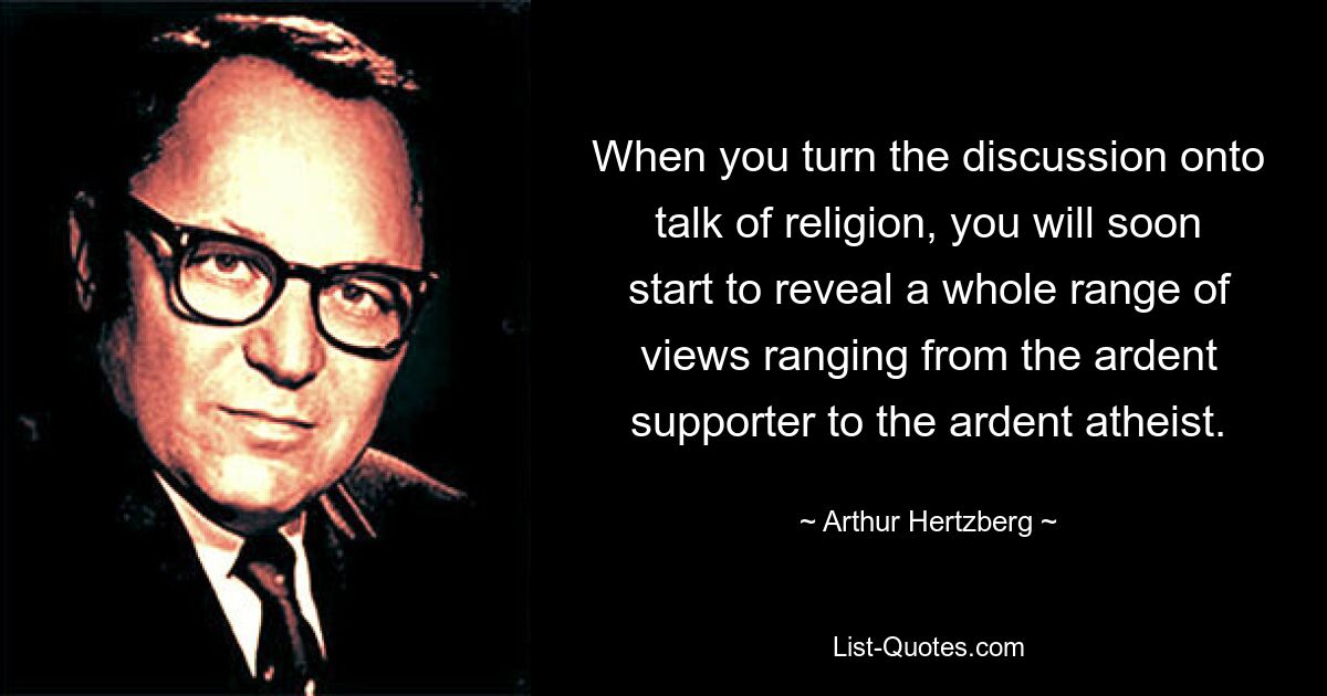 When you turn the discussion onto talk of religion, you will soon start to reveal a whole range of views ranging from the ardent supporter to the ardent atheist. — © Arthur Hertzberg